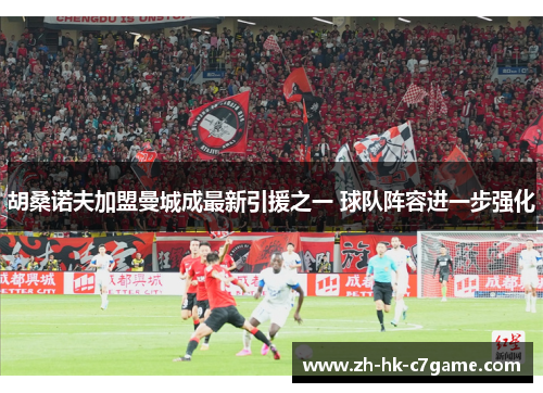 胡桑诺夫加盟曼城成最新引援之一 球队阵容进一步强化 胡桑诺夫加盟曼城成最新引援之一 球队阵容进一步强化