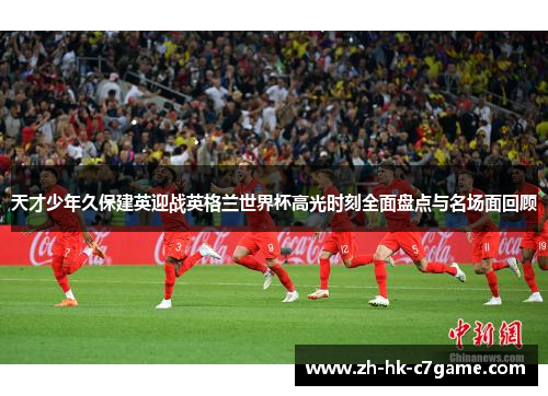 天才少年久保建英迎战英格兰世界杯高光时刻全面盘点与名场面回顾