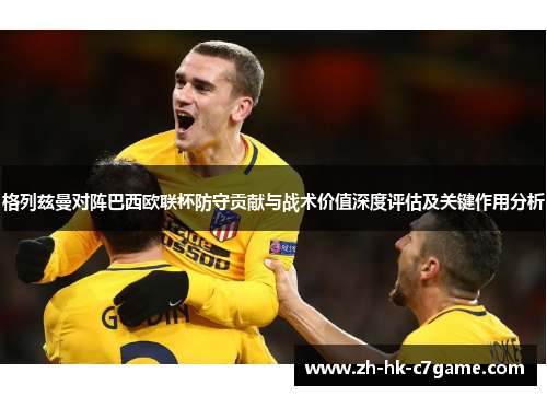 格列兹曼对阵巴西欧联杯防守贡献与战术价值深度评估及关键作用分析 格列兹曼对阵巴西欧联杯防守贡献与战术价值深度评估及关键作用分析